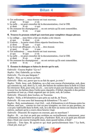 103
Bilan 4
4. et ordinateur nous étonne est tout nouveau.
a ui b ue c o
5. La salle on peut consulter de la documentation c’est le .
a dont b o c ui
6. n ramasse les c ampignons on est certain u’ils sont comestibles.
a dont b o c ue
6. Trouvez le pronom relatif qui convient pour compléter chaque phrase.
1. Le collège mon rère a ait ses études a été rénové.
a ue b dont c o
2. L’entrée la porte vient d’ tre réparée onctionne bien.
a dont b ue c ui
3. Le bruit est e ra ant il a de tre étonné.
a uoi b ui c ue
4. et ordinateur nous étonne est tout nouveau.
a ui b ue c o
5. La salle on peut consulter de la documentation c’est le .
a dont b o c ui
6. n ramasse les c ampignons on est certain u’ils sont comestibles.
a dont b o c ue
7. Écoutez le dialogue et faites le devoir qui le suit.
oucou op ie a va
ui abrielle ça va bien.
Tu n’es pas atiguée
on ça va mieux u’ ier.
ier oui parce ue tu as ait du sport je crois
Voilà. vec eu elp ine on a ait une course d’orientation eu donc
ui consiste en eu donc il a eu des balises de cac ées dans la or t et il aut
les retrouver. u pour cela on a le une carte et puis une boussole donc il aut
trouver les les balises dans l’ordre puis répondre il allait répondre à des petites
uestions et tout ça c’était organisé par un l cée eu de Loc es.
’accord donc Loc es en Touraine.
Voilà à 50 ilomètres à peu près au sud de de Tours.
t vous ave ait beaucoup de ilomètres Tu sais
u normalement c’est 5 il eu 6 ilomètres à vol d’oiseau entre les
balises sau ue comme on s’est un peu trompées on s’est un peu perdues on
a un peu vadrouillé dans la or t eu on a d aire au moins une di aine de ilo-
mètres sac ant u’on a couru deux eures vingt.
’accord. t toujours en courant pas en marc ant
i on s’est un petit peu arr tées au ravitaillement notamment pour
s’alimenter et puis boire un petit peu s’ drater. u on a un petit peu discuté
donc c’était une course tran uille mais mais uand m me à ond
Très bien. t u’est-ce ui était particulièrement bien La or t
c’était joli tout ça
 