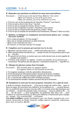 107
LEÇONS 1–2–3
6. Répondez aux questions en utilisant les mots entre parenthèses.
xemple C C
1. ’est toi ui as ni la pla uette de c ocolat Vincent une barre
2. ’est toi ui as ni le lait van un bol
3. ’est toi ui as mangé les raises Victor une
4. ’est toi ui t’engloutis le poulet Timot ée une cuisse
5. ’est toi ui as cro ué toutes les pommes illes deux
6. ’est toi ui as entamé les tartelettes aux ramboises lément deux ou trois
7. Refaites ce dialogue en remplaçant successivement gâteau par : oranges,
lait, pain, bonbons.
l n’ a plus de g teau. Tu l’as mangé
on j’en ai mangé seulement un petit morceau.
Mais il n’en reste plus du tout
e t’assure ce n’est pas moi ui l’ai mangé.
8. Complétez avec le pronom qui convient (en, le, la, les).
1. uand je vois les cerises je ne ac ète pas parce ue je ne aime pas.
2. Mais uand j’ac ète des p c es je mange un ilo en cin minutes parce ue
je suis ou.
3. t uand j’ai très aim ne mette pas une vac e devant moi je suis capable de
manger tout entière
4. ertains sont toujours au régime le pain est interdit ils ne peuvent pas
consommer. e parlons pas des g teaux interdiction m me de regarder un.
9. Allongez les phrases comme dans l’exemple.
xemple Elle travaille dans un magasin italien.
Le
1. e magasin asiati ue vend des spécialités alimentaires.
2. ette boulangerie allemande propose beaucoup de pains complets.
3. Les v tements de ce grand magasin anglais sont très bon marc és.
4. l a souvent des soldes dans cette bouti ue grec ue.
5. e marc and de meubles suédois annonce des prix étonnants.
10. Remplissez le texte par les mots proposés. Attention ! Il y a plus de mots.
midi en semaine beaucoup de n’ont pas le temps de rentrer c e pour se
aire un repas. ls vont dans une ca étéria o ils ac ètent un on peut deman-
der un sand ic dans pres ue tous les ca és et il existe aussi des bouti ues ui
ne vendent ça dans les grandes villes. Les jeunes dans la ca étéria du ou
du on dit aussi mais uel ue ois ils pré èrent aller dans une pour
s’ac eter un morceau de pi a ou dans une ca étéria à l’américaine pour manger
un burger il a environ 950 en rance .
Les mots à utiliser : -
 