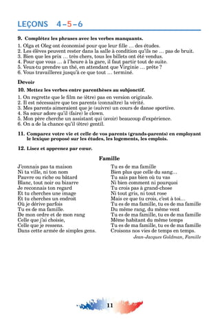 11
LEÇONS
9. Complétez les phrases avec les verbes manquants.
1. lga et leg ont économisé pour ue leur lle des études.
2. Les élèves peuvent rester dans la salle à condition u’ils ne pas de bruit.
3. Bien ue les prix très c ers tous les billets ont été vendus.
4. Pour ue vous à l’ eure à la gare il aut partir tout de suite.
5. Veux-tu prendre un t é en attendant ue Virginie pr te
6. Vous travaillere jus u’à ce ue tout terminé.
Devoir
10. Mettez les verbes entre parenthèses au subjonctif.
1. n regrette ue le lm ne tre pas en version originale.
2. l est nécessaire ue tes parents conna tre la vérité.
3. Mes parents aimeraient ue je suivre un cours de danse sportive.
4. a s ur adore u’il aire le clo n.
5. Mon père c erc e un assistant ui avoir beaucoup d’expérience.
6. n a de la c ance u’il tre gentil.
11. Comparez votre vie et celle de vos parents (grands-parents) en employant
le lexique proposé sur les études, les logements, les emplois.
12. Lisez et apprenez par cœur.
Famille
’connais pas ta maison
i ta ville ni ton nom
Pauvre ou ric e ou b tard
Blanc tout noir ou bi arre
e reconnais ton regard
t tu c erc es une image
t tu c erc es un endroit
je dérive par ois
Tu es de ma amille.
e mon ordre et de mon rang
elle ue j’ai c oisie
elle ue je ressens.
ans cette armée de simples gens.
Tu es de ma amille
Bien plus ue celle du sang
Tu sais pas bien o tu vas
i bien comment ni pour uoi
Tu crois pas à grand-c ose
i tout gris ni tout rose
Mais ce ue tu crois c’est à toi
Tu es de ma amille tu es de ma amille
u m me rang du m me vent
Tu es de ma amille tu es de ma amille
M me abitant du m me temps
Tu es de ma amille tu es de ma amille
roisons nos vies de temps en temps.
Jean-Jacques Goldman, Famille
4–5–6
 