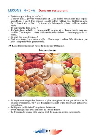 112
LEÇONS
u’est-ce ue le loup en cro te
’est un plat je vous recommande et les clients nous disent tous le plus
grand bien. l s’agit d’un poisson a été vidé et netto é et l’intérieur a été
arci. uant à la cro te l’entoure elle évite ue le poisson br le ou se des-
sèc e.
t la poularde demi-deuil
l s’agit d’une volaille on a entaillé la peau et l’on a garnie avec des
tru es. ’est un plat a été créé au début du siècle et s’accompagne du ri
blanc.
e sont des plats l onnais
ui vous save L on est une ville l’on mange très bien n dit m me ue
c’est la capitale de la gastronomie.
10
L’alimentation
La açon de manger des rançais a plus c angé en 10 ans ue durant les 50
années précédentes. 83 des rançais réalisent leurs desserts et p tisseries
eux-m mes.
Le légume pré éré des rançais est la tomate.
eux rançais sur trois utilisent de l’ uile d’olive.
Le romage le beurre et la viande sont de moins en moins consommés.
4–5–6 Dans un restaurant
 