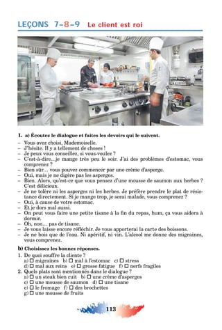 113
LEÇONS
1. a) Écoutez le dialogue et faites les devoirs qui le suivent.
Vous ave c oisi Mademoiselle.
’ ésite. l a tellement de c oses
e peux vous conseille si vous-voule
’est-à-dire je mange très peu le soir. ’ai des problèmes d’estomac vous
comprene
Bien s r vous pouve commencer par une crème d’asperge.
ui mais je ne digère pas les asperges.
Bien. lors u’est-ce ue vous pense d’une mousse de saumon aux erbes
’est délicieux.
e ne tolère ni les asperges ni les erbes. e pré ère prendre le plat de résis-
tance directement. i je mange trop je serai malade vous comprene
ui à cause de votre estomac.
t je dors mal aussi.
n peut vous aire une petite tisane à la n du repas um ça vous aidera à
dormir.
non pas de tisane.
e vous laisse encore ré éc ir. e vous apporterai la carte des boissons.
e ne bois ue de l’eau. i apériti ni vin. L’alcool me donne des migraines
vous comprene .
b) Choisissez les bonnes réponses.
1. e uoi sou re la cliente
a  migraines b  mal à l’estomac c  stress
d  mal aux reins e  grosse atigue  ner s ragiles
2. uels plats sont mentionnés dans le dialogue
a  un stea bien cuit b  une crème d’asperges
c  une mousse de saumon d  une tisane
e  le romage  des broc ettes
g  une mousse de ruits
7–8–9 Le client est roi
 