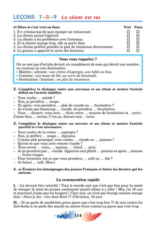 114
LEÇONS
c) Dites si c’est vrai ou faux. Vrai Faux
1. l a beaucoup de uoi manger au restaurant.  
2. La cliente prend l’apériti .  
3. La cliente a les problèmes avec l’estomac.  
4. i la cliente mange trop elle se porte bien.  
5. La cliente pré ère prendre le plat de résistance directement.  
6. Le garçon a apporté la carte des boissons.  
Vous vous rappelez ?
n ne met pas d’article devant un complément de nom ui décrit une matière
un contenu ou une destination.
Matière aliment .
ontenu une tasse de thé, un verre de limonade.
estination onction un plat de résistance.
2. Complétez le dialogue entre une serveuse et un client et mettez l’article
Vous voule salade
on je prendrai soupe.
t après vous prendre plat de viande ou broc ettes
e n’aime pas beaucoup viande. e prendrai broc ettes.
Pour dessert vous ave c oix entre mousse de ramboises et tarte.
’aime bien tartes. ’est ça donne -moi tarte.
3. Complétez le dialogue entre un serveur et un client et mettez l’article
partitif si c’est nécessaire.
Vous voule de la crème asperges
on je pré ère soupe légumes.
omme plat principal vous voule viande ou poisson
u’est-ce ue vous ave comme viande
ous avons veau agneau b u porc.
e ne prendrai pas viande. pporte -moi plut t poisson et après mousse
ruits rouges.
Pour terminer est-ce ue vous prendre ca é ou t é
e boirai ca é. Merci.
4. a) Écoutez les témoignages des jeunes Français et faites les devoirs qui les
suivent.
La restauration rapide
I. a devrait tre interdit Tout le monde sait ue c’est pas bon pour la santé
de manger là mais les jeunes continuent uand m me à aller Moi j’ai 16 ans
et pourtant j’aime pas les burgers e moi on n’est pas bourge maison mange
bien lors je dis vive osé Bové ristian 16 ans
II. i on parle de sand ic s grecs parce ue c’est trop bon e suis contre les
ast- oods si on parle des macdo ou autres trucs comme ça parce ue c’est trop
7–8–9 Le client est roi
 