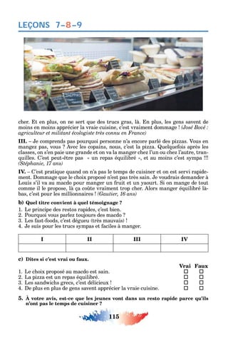 115
LEÇONS
c er. t en plus on ne sert ue des trucs gras là. n plus les gens savent de
moins en moins apprécier la vraie cuisine c’est vraiment dommage
III. e comprends pas pour uoi personne n’a encore parlé des pi as. Vous en
mange pas vous vec les copains nous c’est la pi a. uel ue ois après les
classes on s’en paie une grande et on va la manger c e l’un ou c e l’autre tran-
uilles. ’est peut- tre pas un repas é uilibré et au moins c’est s mpa
IV. ’est prati ue uand on n’a pas le temps de cuisiner et on est servi rapide-
ment. ommage ue le c oix proposé n’est pas très sain. e voudrais demander à
Louis s’il va au macdo pour manger un ruit et un aourt. i on mange de tout
comme il le propose là ça co te vraiment trop c er. lors manger é uilibré là-
bas c’est pour les millionnaires
b) Quel titre convient à quel témoignage ?
1. Le principe des restos rapides c’est bien.
2. Pour uoi vous parle toujours des macdo
3. Les ast- oods c’est dégueu très mauvais
4. e suis pour les trucs s mpas et aciles à manger.
I II III IV
c) Dites si c’est vrai ou faux.
Vrai Faux
1. Le c oix proposé au macdo est sain.  
2. La pi a est un repas é uilibré. 	 
3. Les sand ic s grecs c’est délicieux 	 
4. e plus en plus de gens savent apprécier la vraie cuisine. 	 
5. À votre avis, est-ce que les jeunes vont dans un resto rapide parce qu’ils
n’ont pas le temps de cuisiner ?
7–8–9
 