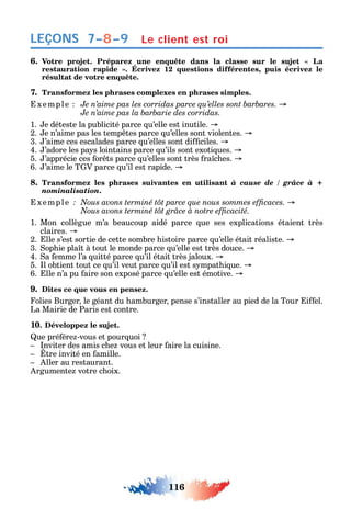 116
LEÇONS
6.
1 ,
résultat de votre enquête.
7. Transformez les phrases complexes en phrases simples.
xemple
1. e déteste la publicité parce u’elle est inutile.
2. e n’aime pas les temp tes parce u’elles sont violentes.
3. ’aime ces escalades parce u’elles sont di ciles.
4. ’adore les pa s lointains parce u’ils sont exoti ues.
5. ’apprécie ces or ts parce u’elles sont très ra c es.
6. ’aime le T V parce u’il est rapide.
8. Transformez les phrases suivantes en utilisant à cause de / grâce à +
nominalisation.
xemple
1. Mon collègue m’a beaucoup aidé parce ue ses explications étaient très
claires.
2. lle s’est sortie de cette sombre istoire parce u’elle était réaliste.
3. op ie pla t à tout le monde parce u’elle est très douce.
4. a emme l’a uitté parce u’il était très jaloux.
5. l obtient tout ce u’il veut parce u’il est s mpat i ue.
6. lle n’a pu aire son exposé parce u’elle est émotive.
9. Dites ce que vous en pensez.
olies Burger le géant du amburger pense s’installer au pied de la Tour i el.
La Mairie de Paris est contre.
10. Développez le sujet.
ue pré ére -vous et pour uoi
nviter des amis c e vous et leur aire la cuisine.
tre invité en amille.
ller au restaurant.
rgumente votre c oix.
7–8–9 Le client est roi
 