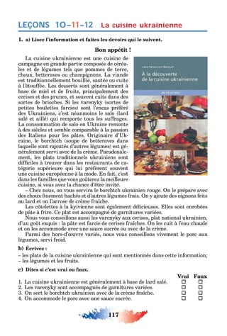 117
LEÇONS La cuisine ukrainienne
1. a) Lisez l’information et faites les devoirs qui le suivent.
Bon appétit !
La cuisine u rainienne est une cuisine de
campagne en grande partie composée de céréa-
les et de légumes tels ue pommes de terre
c oux betteraves ou c ampignons. La viande
est traditionnellement bouillie sautée ou cuite
à l’étou ée. Les desserts sont généralement à
base de miel et de ruits principalement des
cerises et des prunes et souvent cuits dans des
sortes de brioc es. i les varen sortes de
petites boulettes arcies sont l’encas pré éré
des rainiens c’est néanmoins le salo lard
salé et aillé ui remporte tous les su rages.
La consommation de salo en raine remonte
à des siècles et semble comparable à la passion
des taliens pour les p tes. riginaire d’ -
raine le borc tc soupe de betteraves dans
la uelle sont rajoutés d’autres légumes est gé-
néralement servi avec de la crème. Paradoxale-
ment les plats traditionnels u rainiens sont
di ciles à trouver dans les restaurants de ca-
tégorie supérieure ui lui pré èrent souvent
une cuisine européenne à la mode. n ait c’est
dans les amilles ue vous go tere la meilleure
cuisine si vous ave la c ance d’ tre invité.
e nous on vous servira le borc tc u rainien rouge. n le prépare avec
des c oux nement ac és et d’autres légumes rais. n ajoute des oignons rits
au lard et on l’arrose de crème ra c e.
Les c telettes à la ivienne sont également délicieuses. lles sont enrobées
de p te à rire. e plat est accompagné de garnitures variées.
ous vous conseillons aussi les varen aux cerises plat national u rainien
d’un go t ex uis la p te est arcie de cerises ra c es. n les cuit à l’eau c aude
et on les accommode avec une sauce sucrée ou avec de la crème.
Parmi des ors-d’ uvre variés nous vous conseillons vivement le porc aux
légumes servi roid.
b) Écrivez :
les plats de la cuisine u rainienne ui sont mentionnés dans cette in ormation
les légumes et les ruits.
c) Dites si c’est vrai ou faux.
Vrai Faux
1. La cuisine u rainienne est généralement à base de lard salé.  
2. Les varen sont accompagnés de garnitures variées.  
3. n sert le borc tc u rainien avec de la crème ra c e.  
4. n accommode le porc avec une sauce sucrée.  
10–11–12
 