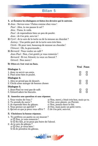 121
Bilan 5
1. a) Écoutez les dialogues et faites les devoirs qui le suivent.
1) erve -vous aites comme c e vous
lex tu me passes le sel
Tiens le voilà.
e reprendrais bien un peu de poulet.
e t’en prie sers toi
2) C e te sers de la tarte ou de la mousse au c ocolat
ne petite part de la tarte sera très bien.
C t pour moi beaucoup de mousse au c ocolat
C la gourmande
3) Vous voule un ca é
on c’est gentil je vous remercie
t toi érard tu veux un biscuit
on merci
b) Dites si c’est vrai ou faux.
Vrai Faux
Dialogue 1.
1. ean va servir ses amis.  
2. Paul aime bien le poulet. 	 
Dialogue 2.
1. lex ne prend pas de dessert. 	 
2. écile aime manger de bonnes c oses 	 
Dialogue 3.
1. ean-Paul ne veut pas de ca é. 	 
3. érard adore les biscuits. 	 
2. Associez une question et une réponse.
1. Vous voule de l’eau a on merci c’était très bon mais ça va.
2. Tu prends du sucre b ui avec plaisir un Perriet.
3. e reprends bien du g teau. c on jamais dans le t é.
4. Vous prene un apériti d ui mais juste un petit verre.
5. u’est-ce ue je peux vous o rir e t’en prie sers-toi.
3. Choisissez la bonne réponse.
1. Tu pré ères un pastis ou un muscat
a  on je vous remercie
b  n ait je ne peux pas boire de l’alcool.
2. e te sers du g teau
a  ui je veux bien
b  e prendrai du g teau.
 