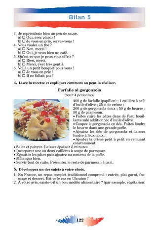 122
Bilan 5
3. e reprendrais bien un peu de sauce.
a  ui avec plaisir
b  e vous en prie serve -vous
4. Vous voule un t é
a  on merci
b  ui je veux bien un ca é.
5. u’est-ce ue je peux vous o rir
a  ien merci.
b  Merci c’est très gentil.
6. Voilà un petit bou uet pour vous
a  e vous en prie
b  l ne allait pas
4. Lisez la recette et expliquez comment on peut la réaliser.
Farfalle al gorgonzola
400 g de ar alle papillon 1 cuillère à ca é
d’ uile d’olive 25 cl de crème
200 g de gorgon ola doux 50 g de beurre
50 g de parmesan.
aites cuire les p tes dans de l’eau bouil-
lante salé additionnée d’ uile d’olive.
oupe le gorgon ola en dés. aites ondre
le beurre dans une grande po le.
joute les dés de gorgon ola et laisse
ondre à eux doux.
joute la crème petit à petit en remuant
constamment.
ale et poivre . Laisse épaissir 5 minutes.
ncorpore une ou deux cuillères à soupe de parmesan.
goutte les p tes puis ajoute au contenu de la po le.
Mélange bien.
ervir tout de suite. Présente le reste de parmesan à part.
5. Développez un des sujets à votre choix.
1. n rance un repas complet traditionnel comprend entrée plat garni ro-
mage et dessert. st-ce le cas en raine
2. votre avis existe-t-il un bon modèle alimentaire par exemple végétarien
 