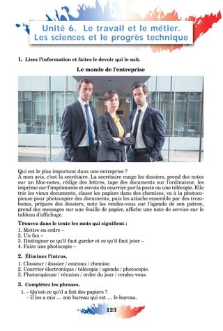 123
1. Lisez l’information et faites le devoir qui le suit.
Le monde de l’entreprise
ui est le plus important dans une entreprise
mon avis c’est la secrétaire. La secrétaire range les dossiers prend des notes
sur un bloc-notes rédige des lettres tape des documents sur l’ordinateur les
imprime sur l’imprimante et envoie du courrier par la poste ou une télécopie. lle
trie les vieux documents classe les papiers dans des c emises va à la p otoco-
pieuse pour p otocopier des documents puis les attac e ensemble par des trom-
bones prépare des dossiers note les rende -vous sur l’agenda de son patron
prend des messages sur une euille de papier a c e une note de service sur le
tableau d’a c age.
Tr
1. Mettre en ordre
2. n ax
3. istinguer ce u’il aut garder et ce u’il aut jeter
4. aire une p otocopie
2. Éliminez l’intrus.
1. lasseur dossier couteau c emise.
2. ourrier électroni ue télécopie agenda p otocopie.
3. P otocopieuse réunion ordre du jour rende -vous.
3. Complétez les phrases.
1. u’est-ce u’il a ait des papiers
l les a mis son bureau ui est le bureau.
Unité 6. Le travail et le métier.
Les sciences et le progrès technique
 