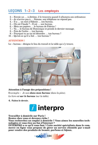 124
LEÇONS 1–2–3 Les employés
2. nvoie un à ér me il le trouvera uand il allumera son ordinateur.
3. e n’arrive pas à imone son télép one ne répond pas.
4. l a un mot à idonie son bureau.
5. est laude l est son bureau.
6. Mets ses papiers le bureau de abrice
7. Va le bureau de omini ue et prends le dernier message.
8. ais de l’ordre ton bureau.
9. Pour uoi tu as un tel désordre ton bureau
10. u’est-ce u’il a ait ton bureau
ATTENTION !
Le bureau désigne le lieu du travail et la table ui s’ trouve.
Attention à l’usage des prépositions !
xemple Je suis dans mon bureau
Le livre est sur le bureau .
4. Faites le devoir.
Travailler à domicile sur Paris !
Restez chez vous et devenez riche !
Vous recherchez un emploi à domicile ? Vous aimez les nouvelles tech-
nologies et vous êtes un fan d’Internet ?
INTERPRO a ce qu’il vous faut ! Cette société spécialisée dans le com-
merce en ligne vous propose de gérer un service clientèle par e-mail
pour vendre des produits de beauté, parfums et bijoux.
 