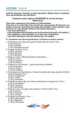 125
LEÇONS 1–2–3
Activité pouvant convenir à toute personne. Salaire brut et commis-
,
Contactez notre agence INTERPRO, 6, rue de la Gare,
75018 Paris
Vous allez commencer des études en informatique.
études, mais qui vous laisse du temps pour étudier. Cette annonce vous
intéresse et vous décidez d’écrire à la société Interpro :
– vous vous présentez ;
– vous demandez des précisions sur les horaires de travail, et le salaire ;
– vous expliquez votre situation et ce que vous recherchez ;
– vous dites pourquoi vous êtes motivé par cet emploi.
5. Connaissez-vous bien les professions ? Choisissez la bonne réponse.
1. l transporte son client d’un point à l’autre selon les tari s. ’est ... .
a  un artisan
b  un p c eur
c  un c au eur de taxi
2. l soigne les dents. ’est ... .
a  un musicien
b  un dentiste
c  un euriste
3. erge est entré à l’ cole d’aviation. l deviendra ... .
a  un ouvrier
b  un ingénieur
c  un aviateur
4. lémentine veut devenir ... parce u’elle aime le t é tre.
a  une pianiste
b  une actrice
c  une coi euse
5. et omme écrit des istoires. l donne les détails des lieux du décor. l décrit
des personnages. ’est ... .
a  un compositeur
b  un mineur
c  un scénariste
6. l double un acteur dans les scènes acrobati ues et dangereuses. ’est ... .
a  un distributeur
b  un cascadeur
c  un pro esseur
7. l ait des robes des jupes des costumes. l crée la mode. ’est ... .
a  un peintre
b  un couturier
c  un vendeur
8. l soigne les animaux. ’est ... .
a  un p armacien
b  un p sicien
c  un vétérinaire
 