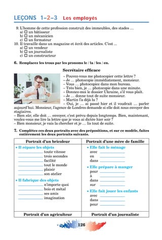 126
LEÇONS
9. L’ omme de cette pro ession construit des immeubles des stades
a  un b tisseur
b  un mécanicien
c  un ormateur
10. l travaille dans un maga ine et écrit des articles. ’est ...
a  un vendeur
b  un journaliste
c  un constructeur
6. Remplacez les trous par les pronoms le / la / les / en.
Pouve -vous me p otocopier cette lettre
e p otocopie immédiatement monsieur.
Vous p otocopie dans mon bureau.
Très bien je p otocopie dans une minute.
onne -moi le dossier raine s’il vous pla t.
e donne tout de suite monsieur.
Martin l’a déjà lu
ui je ai passé ier et il voudrait parler
aujourd’ ui. Monsieur l’agence de Londres demande si elle doit nous envo er des
stagiaires.
Bien s r elle doit envo er c’est prévu depuis longtemps. Bien maintenant
voule -vous me lire la lettre ue je vous ai dictée ier soir
Bien monsieur je vais la c erc er et je lis tout de suite.
7. Complétez ces deux portraits avec des prépositions, et sur ce modèle, faites
entièrement les deux portraits suivants.
Portrait d’un bricoleur Portrait d’une mère de famille
Il répare les objets
toute vitesse
trois secondes
acilité
tout le monde
plaisir
son atelier
Il fabrique des objets
n’importe uoi
bois et métal
ses amis
imagination
Elle fait le ménage
avec
en
dans
Elle prépare à manger
pour
à
dans
sur
Elle fait jouer les enfants
avec
dans
pour
Portrait d’un agriculteur Portrait d’un journaliste
1–2–3 Les employés
 