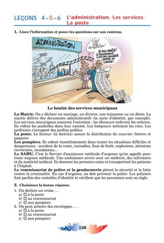 128
LEÇONS L’administration. Les services.
La poste
1. Lisez l’information et posez les questions sur son contenu.
Le boulot des services municipaux
La Mairie. n déclare un mariage un divorce une naissance ou un décès. La
mairie délivre des documents administrati s la carte d’identité par exemple .
Les services municipaux assurent l’entretien les éboueurs enlèvent les ordures.
ls vident les poubelles dans leur camion. Les bala eurs nettoient les rues. Les
jardiniers s’occupent des jardins publics.
La poste. Le acteur la actrice assure la distribution du courrier lettres et
pa uets .
Les pompiers. ls aident immédiatement dans toutes les situations di ciles et
dangereuses accident de la route incendies eux de or t explosions attentats
terroristes inondations
’est le ervice d’assistance médicale d’urgence u’on appelle pour
toute urgence médicale. ne ambulance arrive avec un médecin des in rmiers
et du matériel médical. ls donnent les premiers soins et transportent les patients
à l’ pital.
Le commissariat de police et la gendarmerie gèrent la sécurité et la lutte
contre la criminalité. n cas d’urgence on doit prévenir la police. Les policiers
ont par ois des contr les d’identité et véri ent ue les personnes sont en règle.
2. Choisissez la bonne réponse.
1. n déclare un crime ... .
a  à la poste
b  au commissariat
c  aux pompiers
2. n peut ac eter des enveloppes ... .
a  à la poste
b  au commissariat
c  aux pompiers
4–5–6
 