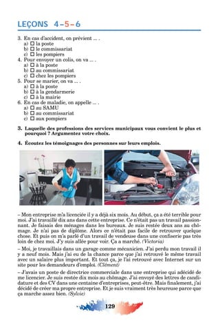 129
LEÇONS 4–5–6
3. n cas d’accident on prévient ... .
a  la poste
b  le commissariat
c  les pompiers
4. Pour envo er un colis on va ... .
a  à la poste
b  au commissariat
c  c e les pompiers
5. Pour se marier on va ... .
a  à la poste
b  à la gendarmerie
c  à la mairie
6. n cas de maladie on appelle ... .
a  au M
b  au commissariat
c  aux pompiers
3. Laquelle des professions des services municipaux vous convient le plus et
pourquoi ? Argumentez votre choix.
4. Écoutez les témoignages des personnes sur leurs emplois.
Mon entreprise m’a licenciée il a déjà six mois. u début ça a été terrible pour
moi. ’ai travaillé dix ans dans cette entreprise. e n’était pas un travail passion-
nant. e aisais des ménages dans les bureaux. e suis restée deux ans au c -
mage. e n’ai pas de dipl me. lors ce n’était pas acile de retrouver uel ue
c ose. t puis on m’a parlé d’un travail de vendeuse dans une con serie pas très
loin de c e moi. ’ suis allée pour voir. a a marc é.
Moi je travaillais dans un garage comme mécanicien. ’ai perdu mon travail il
a neu mois. Mais j’ai eu de la c ance parce ue j’ai retrouvé le m me travail
avec un salaire plus important. t tout ça je l’ai retrouvé avec nternet sur un
site pour les demandeurs d’emploi. C
’avais un poste de directrice commerciale dans une entreprise ui adécidé de
me licencier. e suis restée dix mois au c mage. ’ai envo é des lettres de candi-
dature et des V dans une centaine d’entreprises peut- tre. Mais nalement j’ai
décidé de créer ma propre entreprise. t je suis vraiment très eureuse parce ue
ça marc e asse bien.
 