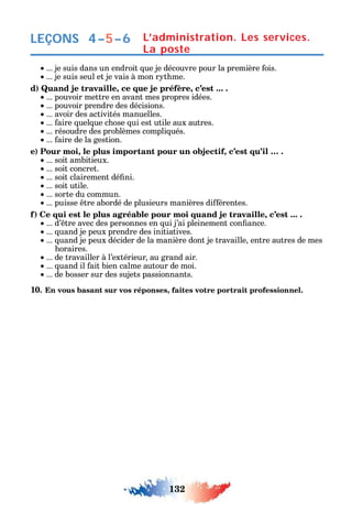 132
LEÇONS
... je suis dans un endroit ue je découvre pour la première ois.
... je suis seul et je vais à mon r t me.
d) Quand je travaille, ce que je préfère, c’est ... .
... pouvoir mettre en avant mes propres idées.
... pouvoir prendre des décisions.
... avoir des activités manuelles.
... aire uel ue c ose ui est utile aux autres.
... résoudre des problèmes compli ués.
... aire de la gestion.
e) Pour moi, le plus important pour un objectif, c’est qu’il … .
... soit ambitieux.
... soit concret.
... soit clairement dé ni.
... soit utile.
... sorte du commun.
... puisse tre abordé de plusieurs manières di érentes.
f) Ce qui est le plus agréable pour moi quand je travaille, c’est ... .
... d’ tre avec des personnes en ui j’ai pleinement con ance.
... uand je peux prendre des initiatives.
... uand je peux décider de la manière dont je travaille entre autres de mes
oraires.
... de travailler à l’extérieur au grand air.
... uand il ait bien calme autour de moi.
... de bosser sur des sujets passionnants.
10. En vous basant sur vos réponses, faites votre portrait professionnel.
L’administration. Les services.
La poste
4–5–6
 