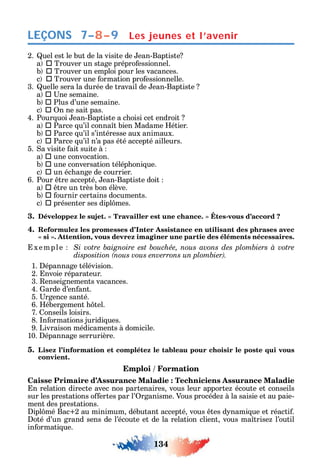 134
LEÇONS
2. uel est le but de la visite de ean-Baptiste
a  Trouver un stage prépro essionnel.
b  Trouver un emploi pour les vacances.
c  Trouver une ormation pro essionnelle.
3. uelle sera la durée de travail de ean-Baptiste
a  ne semaine.
b  Plus d’une semaine.
c  n ne sait pas.
4. Pour uoi ean-Baptiste a c oisi cet endroit
a  Parce u’il conna t bien Madame étier.
b  Parce u’il s’intéresse aux animaux.
c  Parce u’il n’a pas été accepté ailleurs.
5. a visite ait suite à
a  une convocation.
b  une conversation télép oni ue.
c  un éc ange de courrier.
6. Pour tre accepté ean-Baptiste doit
a  tre un très bon élève.
b  ournir certains documents.
c  présenter ses dipl mes.
3. -
4. Reformulez les promesses d’Inter Assistance en utilisant des phrases avec
,
xemple
1. épannage télévision.
2. nvoie réparateur.
3. enseignements vacances.
4. arde d’en ant.
5. rgence santé.
6. ébergement tel.
7. onseils loisirs.
8. n ormations juridi ues.
9. Livraison médicaments à domicile.
10. épannage serrurière.
5. Lisez l’information et complétez le tableau pour choisir le poste qui vous
convient.
Emploi / Formation
Caisse Primaire d’Assurance Maladie : Techniciens Assurance Maladie
n relation directe avec nos partenaires vous leur apporte écoute et conseils
sur les prestations o ertes par l’ rganisme. Vous procéde à la saisie et au paie-
ment des prestations.
ipl mé Bac 2 au minimum débutant accepté vous tes d nami ue et réacti .
oté d’un grand sens de l’écoute et de la relation client vous ma trise l’outil
in ormati ue.
Les jeunes et l’avenir7–8–9
 