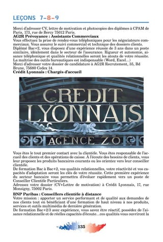 135
LEÇONS 7–8–9
Merci d’adresser V lettre de motivation et p otocopies des dipl mes à P M de
Paris 173 rue de Berc 75012 Paris.
AG2R Prévoyance : Assistants Commerciaux
Vous e ectue la prise de rende -vous télép oni ues pour les négociateurs com-
merciaux. Vous assure le suivi commercial et tec ni ue des dossiers clients.
ipl mé Bac 2 vous dispose d’une expérience réussie de 3 ans dans un poste
similaire idéalement dans le secteur de l’assurance. igueur et autonomie ai-
sance télép oni ue et ualités relationnelles seront les atouts de votre réussite.
La ma trise des outils bureauti ues est indispensable ord xcel
Merci d’adresser votre dossier de candidature à 2 ecrutement 35 Bd
Brune 75680 edex 14.
Crédit Lyonnais : Chargés d’accueil
Vous tes le tout premier contact avec la clientèle. Vous tes responsable de l’ac-
cueil des clients et des opérations de caisse. l’écoute des besoins de clients vous
leur propose les produits bancaires courants ou les oriente vers leur conseiller
clientèle.
e ormation Bac à Bac 2 vos ualités relationnelles votre réactivité et vos ca-
pacités d’adaptation seront les clés de votre réussite. ette première expérience
du secteur bancaire vous permettra d’évoluer rapidement vers un poste de
onseiller lientèle Particuliers.
dresse votre dossier V Lettre de motivation à rédit L onnais 17 rue
Monsign 75002 Paris.
BNP Paribas : Conseillers clientèle à distance
Votre mission apporter un service per ormant et de ualité aux demandes de
nos clients tout en béné ciant d’une ormation de aut niveau à nos produits
services et outils multimédia de dernière génération.
e ormation Bac 2 3 avec expérience vous save tre réacti posséde de l’ai-
sance relationnelle et de réelles capacités d’écoute ces ualités vous ouvriront la
 