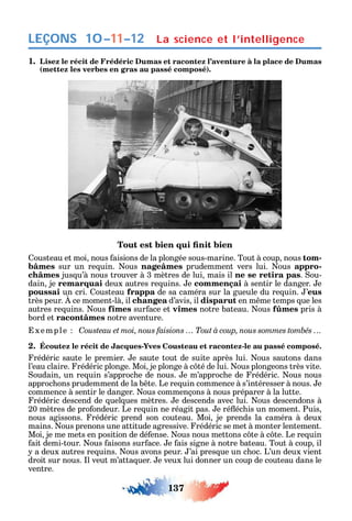 137
LEÇONS La science et l’intelligence10–11–12
1. Lisez le récit de Frédéric Dumas et racontez l’aventure à la place de Dumas
(mettez les verbes en gras au passé composé).
ousteau et moi nous aisions de la plongée sous-marine. Tout à coup nous tom-
bâmes sur un re uin. ous nageâmes prudemment vers lui. ous appro-
châmes jus u’à nous trouver à 3 mètres de lui mais il ne se retira pas. ou-
dain je remarquai deux autres re uins. e commençai à sentir le danger. e
poussai un cri. ousteau frappa de sa caméra sur la gueule du re uin. ’eus
très peur. ce moment-là il changea d’avis il disparut en m me temps ue les
autres re uins. ous fîmes sur ace et vîmes notre bateau. ous fûmes pris à
bord et racontâmes notre aventure.
xemple C
2. Écoutez le récit de Jacques-Yves Cousteau et racontez-le au passé composé.
rédéric saute le premier. e saute tout de suite après lui. ous sautons dans
l’eau claire. rédéric plonge. Moi je plonge à c té de lui. ous plongeons très vite.
oudain un re uin s’approc e de nous. e m’approc e de rédéric. ous nous
approc ons prudemment de la b te. Le re uin commence à s’intéresser à nous. e
commence à sentir le danger. ous commençons à nous préparer à la lutte.
rédéric descend de uel ues mètres. e descends avec lui. ous descendons à
20 mètres de pro ondeur. Le re uin ne réagit pas. e ré éc is un moment. Puis
nous agissons. rédéric prend son couteau. Moi je prends la caméra à deux
mains. ous prenons une attitude agressive. rédéric se met à monter lentement.
Moi je me mets en position de dé ense. ous nous mettons c te à c te. Le re uin
ait demi-tour. ous aisons sur ace. e ais signe à notre bateau. Tout à coup il
a deux autres re uins. ous avons peur. ’ai pres ue un c oc. L’un deux vient
droit sur nous. l veut m’atta uer. e veux lui donner un coup de couteau dans le
ventre.
 