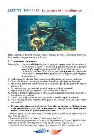 138
LEÇONS La science et l’intelligence10–11–12
Mais soudain il devient nerveux. ans s’occuper de moi il dispara t. otre ba-
teau arrive et nous sommes pris à bord.
3. Transformez ces phrases.
xemple Cousteau décida de faire la plongée, ayant
C a décidé de faire de la plongée
parce qu’il avait
e jour-là, voulant emporta des poignards.
C comme il voulait a emporté
des poignards.
1. ac ant ue la plongée était dangereuse il ne plongeait jamais tout seul.
2. e jour-là umas l’accompagna étant le meilleur plongeur de l’é uipe.
3. ant déjà lmé pas mal de re uins ils n’eurent pas peur uand un re uin
gris surgit.
4. ls nagèrent courageusement vers lui cro ant u’il se sauverait.
5. Vo ant u’il n’était pas agressi ousteau se mit à lmer.
6. oudain umas s’approc a de ousteau a ant remar ué ue le poisson pilote
se dirigeait vers celui-ci.
7. l sortit son poignard de sa ceinture sac ant ue le re uin le suivrait.
8. ousteau rappa de sa caméra sur la gueule de l’animal ne pouvant pas sortir
son couteau.
4. Écoutez attentivement le dialogue. Vous allez présenter ce dialogue à vos
amis, puis discuter avec eux de son contenu. Pour préparer cette présen-
tation, aidez-vous du questionnaire suivant :
-
– Comment réagissez-vous par rapport à ce document ? Qu’en pensez-vous ?
 