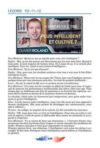 139
LEÇONS
u’est-ce ue ça signi e pour vous tre intelligent
Moi ça me ait penser aux discussions ue j’ai avec mon rère. uand il
était petit il avait toujours de bonnes notes. t à cause de ça il se cro ait plus
intelligent. Pour lui c’était le seul critère d’intelligence
t tu n’es pas d’accord
on pour moi les résultats scolaires n’ont rien à voir avec le ait d’ tre
intelligent ou pas.
ien à voir tu vas un peu vite Tene pour vous l’expli uer prenons
uel ue c ose ue vous connaisse peut- tre les tests de uotient intellectuel
oui le calcul du on a vu ça dans un jeu à la télévision.
es tests ont été inventés au début de l’école pour tous. l s’agis-
sait de mesurer les per ormances intellectuelles des élèves selon leur ge. Pour
c a ue ge on établissait une liste de uestions et en onction des réponses cer-
tains élèves étaient au-dessus de la mo enne d’autres en-dessous.
Le résultat c’était juste un classement par comparaison sans u’on sac e vrai-
ment ce u’est l’intelligence.
L’école mesure notre intelligence mais c’est elle aussi ui nous apprend à
devenir intelligents. lle nous permet de développer nos connaissances nous
aide à ré éc ir
u collège on ac uiert de la culture. a ait travailler les neurones.
mais pour moi ce n’est ça l’intelligence. Pour moi ça a plus à voir
avec la sagesse le ait de savoir se débrouiller dans toutes les situations et la ca-
pacité à s’exprimer.
Tu as raison de aire une distinction. ertains d’entre vous
perçoivent très bien les ormes dans l’espace et savent résoudre des problèmes de
mat s. ’autres sont plus à l’aise pour argumenter et raisonner.
’autres adorent aire une rédaction. L’intelligence varie selon les t c es à ac-
complir. l aut donc distinguer entre intelligences particulières et l’intelligence
en général.
10–11–12
 