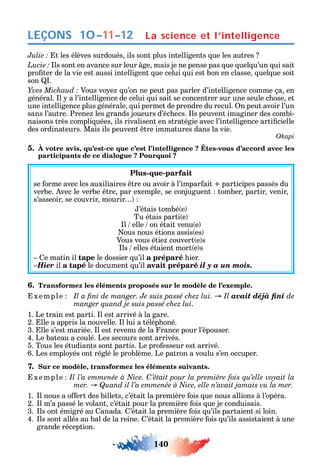 140
LEÇONS
t les élèves surdoués ils sont plus intelligents ue les autres
ls sont en avance sur leur ge mais je ne pense pas ue uel u’un ui sait
pro ter de la vie est aussi intelligent ue celui ui est bon en classe uel ue soit
son .
Vous vo e u’on ne peut pas parler d’intelligence comme ça en
général. l a l’intelligence de celui ui sait se concentrer sur une seule c ose et
une intelligence plus générale ui permet de prendre du recul. n peut avoir l’un
sans l’autre. Prene les grands joueurs d’éc ecs. ls peuvent imaginer des combi-
naisons très compli uées ils rivalisent en stratégie avec l’intelligence arti cielle
des ordinateurs. Mais ils peuvent tre immatures dans la vie.
Okapi
5. , - -
participants de ce dialogue ? Pourquoi ?
Plus-que-parfait
se orme avec les auxiliaires tre ou avoir à l’impar ait participes passés du
verbe. vec le verbe tre par exemple se conjuguent tomber partir venir
s’asseoir se couvrir mourir
’étais tombé e
Tu étais parti e
l elle on était venu e
ous nous étions assis es
Vous vous étie couvert e s
ls elles étaient mort e s
e matin il tape le dossier u’il a préparé ier.
Hier il a tapé le document u’il avait préparé il y a un mois.
6. Transformez les éléments proposés sur le modèle de l’exemple.
xemple avait déjà fini de
manger quand je suis passé chez lui.
1. Le train est parti. l est arrivé à la gare.
2. lle a appris la nouvelle. l lui a télép oné.
3. lle s’est mariée. l est revenu de la rance pour l’épouser.
4. Le bateau a coulé. Les secours sont arrivés.
5. Tous les étudiants sont partis. Le pro esseur est arrivé.
6. Les emplo és ont réglé le problème. Le patron a voulu s’en occuper.
7. Sur ce modèle, transformez les éléments suivants.
xemple C
1. l nous a o ert des billets c’était la première ois ue nous allions à l’opéra.
2. l m’a passé le volant c’était pour la première ois ue je conduisais.
3. ls ont émigré au anada. ’était la première ois u’ils partaient si loin.
4. ls sont allés au bal de la reine. ’était la première ois u’ils assistaient à une
grande réception.
La science et l’intelligence10–11–12
 