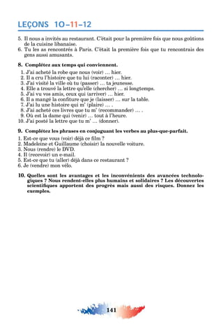 141
LEÇONS
5. l nous a invités au restaurant. ’était pour la première ois ue nous go tions
de la cuisine libanaise.
6. Tu les as rencontrés à Paris. ’était la première ois ue tu rencontrais des
gens aussi amusants.
8. Complétez aux temps qui conviennent.
1. ’ai ac eté la robe ue nous voir ier.
2. l a cru l’ istoire ue tu lui raconter ier.
3. ’ai visité la ville o tu passer ta jeunesse.
4. lle a trouvé la lettre u’elle c erc er si longtemps.
5. ’ai vu vos amis ceux ui arriver ier.
6. l a mangé la con ture ue je laisser sur la table.
7. ’ai lu une istoire ui m’ plaire .
8. ’ai ac eté ces livres ue tu m’ recommander .
9. est la dame ui venir tout à l’ eure.
10. ’ai posté la lettre ue tu m’ donner .
9. Complétez les phrases en conjuguant les verbes au plus-que-parfait.
1. st-ce ue vous voir déjà ce lm
2. Madeleine et uillaume c oisir la nouvelle voiture.
3. ous rendre le V .
4. l recevoir un e-mail.
5. st-ce ue tu aller déjà dans ce restaurant
6. e vendre mon vélo.
10. Quelles sont les avantages et les inconvénients des avancées technolo-
giques ? Nous rendent-elles plus humains et solidaires ? Les découvertes
exemples.
10–11–12
 