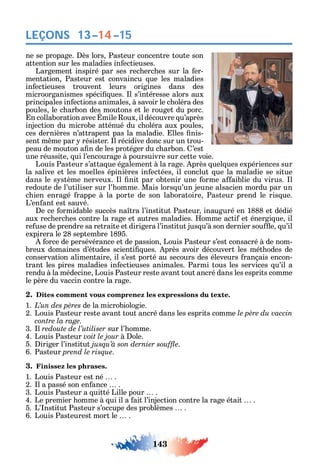 143
LEÇONS 13–14–15
ne se propage. ès lors Pasteur concentre toute son
attention sur les maladies in ectieuses.
Largement inspiré par ses rec erc es sur la er-
mentation Pasteur est convaincu ue les maladies
in ectieuses trouvent leurs origines dans des
microorganismes spéci ues. l s’intéresse alors aux
principales in ections animales à savoir le c oléra des
poules le c arbon des moutons et le rouget du porc.
n collaboration avec mile oux il découvre u’après
injection du microbe atténué du c oléra aux poules
ces dernières n’attrapent pas la maladie. lles nis-
sent m me par résister. l récidive donc sur un trou-
peau de mouton a n de les protéger du c arbon. ’est
une réussite ui l’encourage à poursuivre sur cette voie.
Louis Pasteur s’atta ue également à la rage. près uel ues expériences sur
la salive et les moelles épinières in ectées il conclut ue la maladie se situe
dans le s stème nerveux. l nit par obtenir une orme a aiblie du virus. l
redoute de l’utiliser sur l’ omme. Mais lors u’un jeune alsacien mordu par un
c ien enragé rappe à la porte de son laboratoire Pasteur prend le ris ue.
L’en ant est sauvé.
e ce ormidable succès na tra l’institut Pasteur inauguré en 1888 et dédié
aux rec erc es contre la rage et autres maladies. omme acti et énergi ue il
re use de prendre sa retraite et dirigera l’institut jus u’à son dernier sou e u’il
expirera le 28 septembre 1895.
orce de persévérance et de passion Louis Pasteur s’est consacré à de nom-
breux domaines d’études scienti ues. près avoir découvert les mét odes de
conservation alimentaire il s’est porté au secours des éleveurs rançais encon-
trant les pires maladies in ectieuses animales. Parmi tous les services u’il a
rendu à la médecine Louis Pasteur reste avant tout ancré dans les esprits comme
le père du vaccin contre la rage.
2. Dites comment vous comprenez les expressions du texte.
1. de la microbiologie.
2. Louis Pasteur reste avant tout ancré dans les esprits comme
contre la rage.
3. l redoute de l’utiliser sur l’ omme.
4. Louis Pasteur voit le jour à ole.
5. iriger l’institut .
6. Pasteur prend le risque.
3. Finissez les phrases.
1. Louis Pasteur est né .
2. l a passé son en ance .
3. Louis Pasteur a uitté Lille pour .
4. Le premier omme à ui il a ait l’injection contre la rage était .
5. L’ nstitut Pasteur s’occupe des problèmes .
6. Louis Pasteurest mort le .
 