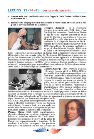 144
LEÇONS
4. À votre avis, pour quelle découverte on l’appelle Louis Pasteur le bienfaiteur
de l’humanité ?
5. Racontez la biographie d’un des savants à votre choix. Dites ce qu’il a fait
pour le développement de la science.
Georges Charpak né à ubrovica
raine le premier ao t 1924 issu d’une
amille juive polonaise l’arrivée en rance
à l’ ge de 7 ans déporté pendant un an au
camp de ac au intégration à l’école des
Mines de Paris et le laboratoire de p si ue
nucléaire du ollège de rance en 1948
nommé directeur de rec erc e au en
1959 travaille sur la p si ue nucléaire et
les particules de aute énergie 1963 mise
au point la c ambre proportionnelle mul-
ti ls ui permet de reconstituer en temps réel la trajectoire d’une particule
élémentaire lauréat du prix obel de P si ue en 1992 pour ses travaux sur les
particules élémentaires étudie l’application de ses appareils en biologie et en
médecine auteur de plusieurs ouvrages à destination du grand public evene
sorciers devene savants en 2003 o e savants devene prop ètes l’année
suivante est considéré pour une meilleure connaissance de l’énergie nucléaire
2007 écrit e Tc ernob l en Tc ernob ls .
Gamow, George 1904 1968 é à dessa
raine amo vient en 1928 à ttin-
gen o il utilise la p si ue uanti ue pour
aire une t éorie de la radioactivité alp a.
’est à open ague l’année suivante u’il
propose le modèle nucléaire en goutte li-
uide encore utilisé pour expli uer la s-
sion et la usion nucléaires. Pro esseur à
as ingtonen 1934 amo collabore avec
d ard Teller pour ormuler la t éorie de
l’émission b ta 1936 . ’intéressant ensuite à l’astrop si ue amo et Teller
donnent un modèle de la structure interne des étoiles géantes rouges 1942 . n
1954 c’est vers la bioc imie u’il se tourne proposant le concept de code géné-
ti ue déterminé par l’ordre des composants de
l’ . n 1956 il est nommé pro esseur de p -
si ue à Boulder olorado . utre ses travaux
scienti ues amo a écrit sur un mode u-
moristi ue de nombreux ouvrages de vulgarisa-
tion entre autres la série des Mr. Tomp ins.
Pascal, Blaise 1623 1662 mat ématicien
p sicien t éologien m sti ue p ilosop e mo-
raliste et polémiste rançais du V e
siècle.
L’étendue des domaines d’intér t et du génie de
Pascal est impressionnante inventeur de la
mac ine à calculer concepteur des premiers
transports en commun en rance artisan de
Les grands savants13–14–15
 