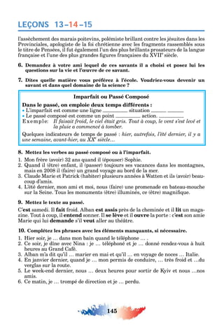 145
LEÇONS
l’assèc ement des marais poitevins polémiste brillant contre les jésuites dans les
Provinciales apologiste de la oi c rétienne avec les ragments rassemblés sous
le titre de Pensées il ut également l’un des plus brillants prosateurs de la langue
rançaise et l’une des plus grandes gures rançaises du V e
siècle.
6. Demandez à votre ami lequel de ces savants il a choisi et posez lui les
questions sur la vie et l’œuvre de ce savant.
7. Dites quelle matière vous préférez à l’école. Voudriez-vous devenir un
savant et dans quel domaine de la science ?
Imparfait ou Passé Composé
Dans le passé, on emploie deux temps différents :
L’impar ait est comme une ligne situation
Le passé composé est comme un point action.
xemple Il faisait froid, le ciel était gris. Tout à coup, le vent s’est levé et
.
uel ues indicateurs de temps de passé
e
8. Mettez les verbes au passé composé ou à l’imparfait.
1. Mon rère avoir 32 ans uand il épouser op ie.
2. uand il tre en ant il passer toujours ses vacances dans les montagnes
mais en 2008 il aire un grand vo age au bord de la mer.
3. laude Marie et Patric abiter plusieurs années à atten et ils avoir beau-
coup d’amis.
4. L’été dernier mon ami et moi nous aire une promenade en bateau-mouc e
sur la eine. Tous les monuments tre illuminés ce tre magni ue.
9. Mettez le texte au passé.
’est samedi. l fait roid. lban est assis près de la c eminée et il lit un maga-
ine. Tout à coup il entend sonner. l se lève et il ouvre la porte c’est son amie
Marie ui lui demande s’il veut aller au t é tre.
10. Complétez les phrases avec les éléments manquants, si nécessaire.
1. ier soir je dans mon bain uand le télép one .
2. e soir je d ne avec ina je télép oné et je donné rende -vous à uit
eures au rand a é.
3. lban m’a dit u’il marier en mai et u’il en vo age de noces talie.
4. n janvier dernier uand je mon permis de conduire très roid et du
verglas sur la route.
5. Le ee -end dernier nous deux eures pour sortir de iv et nous nos
amis.
6. e matin je trompé de direction et je perdu.
13–14–15
 