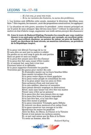 149
LEÇONS 16–17–18
1. Les l céens sont di ciles cette année monsieur le directeur. u’allons nous
aire tre in uiets les rassurer avoir des propositions constructives les appli uer
2. La situation est très grave monsieur le président notre ennemi principal est
sur le point de nous atta uer. ue devons-nous aire re user la négociation se
mettre en état d’alerte rouge augmenter son tra c aérien envo er des c asseurs
11. Lisez le texte de Rudyard Kipling. Formulez les conseils que vous voudriez
donner à vos amis pour qu’ils deviennent, par exemple, un excellent méde-
cin, un merveilleux chanteur, un peintre de talent, un père de famille at-
tentif, un chercheur de haut niveau, un musicien talentueux, un président
de la République inspiré.
If
i tu peux voir détruit l’ouvrage de ta vie
t sans dire un seul mot te mettre à reb tir
u perdre en un seul coup le gain de cent parties
ans un geste et sans un soupir
i tu peux tre amant sans tre ou d’amour
i tu peux tre ort sans cesser d’ tre tendre
t te sentant a sans a r à ton tour
Pourtant lutter et te dé endre
i tu peux supporter d’entendre tes paroles
Travesties par des gueux pour exciter des sots
t d’entendre mentir sur toi leurs bouc es olles
ans mentir toi-m me d’un mot
i tu peux rester digne en étant populaire
i tu peux rester peuple en conseillant les rois
t si tu peux aimer tous tes amis en rère
ans u’aucun d’eux soit tout pour toi
i tu sais méditer observer et conna tre
ans jamais devenir scepti ue ou destructeur
ver mais sans laisser ton r ve tre ton ma tre
Penser sans n’ tre u’un penseur
i tu peux tre dur sans jamais tre en rage
i tu peux tre brave et jamais imprudent
i tu sais tre bon si tu sais tre sage
ans tre moral ni pédant
i tu peux rencontrer Triomp e après é aite
t recevoir ces deux menteurs d’un m me ront
i tu peux conserver ton courage et ta t te
uand tous les autres les perdront
lors les ois les ieux la ance et la Victoire
eront à tout jamais tes esclaves soumis.
t ce ui vaut mieux ue les ois et la loire
Tu seras un omme mon ls
 