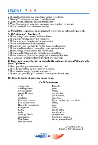 15
LEÇONS
2. l para t nécessaire ue vous apprendre cette leçon.
3. Bien u’il aire encore jour il est déjà tard.
4. vant ue tu arriver peux-tu télép oner
5. Vous tes asse sérieux pour ue nous vous con er ce travail.
6. l ait très roid pour ue vous sortir .
9. Complétez les phrases en conjuguant les verbes au subjonctif présent.
A. Qu’est-ce qu’il faut faire?
1. l aut ue je rencontrer madame Biron.
2. l aut ue tu organiser tes vacances.
3. l aut ue nous télép oner à nos copains.
4. l aut u’il laver ses c aussettes.
5. l aut ue vous mettre de l’ordre dans vos c ambres.
6. l aut u’elles ac eter un cadeau pour nne-Marie.
7. l aut ue je commander des ournitures.
8. l aut u’elle étudier à la bibliot è ue du collège.
9. l aut ue nous établir un projet pour le congé des tes.
10. l aut ue tu emprunter de l’argent à tes parents.
B. Exprimez la possibilité, la probabilité ou la certitude à l’aide du sub-
jonctif présent.
1. l est possible ue nous rentrer tard.
2. l est peu probable u’elle arriver à temps.
3. l est certain ue je vendre ma voiture.
4. l n’est pas possible u’il réussir à rencontrer le ministre.
10. Lisez la poésie et apprenez-la par cœur.
Café du cosmos
’aimerais amille
u’elle prenne père
un ca é crème mère
rue de ennes. grand-père
t là grand-mère
soudain ensemble
je la retrouverais. le jour de l’ n je vous aime.
lle sou aiterait Mais
ue je la comprenne père
sans peine. mère
t là grand-père
en n grand-mère
on se parlerait en semaine
sans aine. c e moi la paix
Moi rène sinon je vous ais
elle ma mère
J. Courtillon, G. D.
7–8–9
 