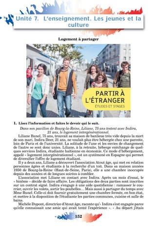 152
Logement à partager
1. Lisez l’information et faites le devoir qui le suit.
Dans son pavillon de Bourg-la-Reine, Liliane, 75 ans testent avec Indira,
21 ans, le logement intergénérationnel.
Liliane Bunel 75 ans trouvait sa maison de banlieue très vide depuis la mort
de son mari. ndira eer 21 ans ne voulait plus tre ébergée c e une parente
loin de Paris et de l’université. La solitude de l’une et les envies de c angement
de l’autre se sont donc unies. Liliane à la retraite éberge enéc ange de uel-
ues services ndira étudiante a tienne en économie. e mode d’ ébergement
appelé logement intergénérationnel est un s stèmené en spagne ui permet
de diversi er l’o re de logement étudiant.
l a deux ans Liliane a découvert l’association tout ge ui met en relation
personnes gées et étudiants à la rec erc e d’un toit. ans sa maison années
1950 de Bourg-la- eine aut-de- eine Paris elle a une c ambre inoccupée
depuis des années et de longues soirées à combler.
L’association met Liliane en contact avec ndira. près un mois d’essai le
bin me décide de aire a aire. Les obligations des deux parties sont inscrites
sur un contrat signé. ndira s’engage à une aide uotidienne ramasser le cou-
rrier ouvrir les volets sortir les poubelles Mais aussi à partager du temps avec
Mme Bunel. elle-ci doit ournir gratuitement une c ambre ermée en bon état
et mettre à la disposition de l’étudiante les parties communes cuisine et salle de
bains.
Mic èle upont directrice d’ tout ge raconte u’ ndira s’est engagée parce
u’elle connaissait une amie ui avait tenté l’expérience . u départ j’étais
Unité 7. L’enseignement. Les jeunes et la
culture
 