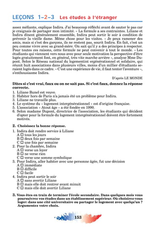 153
LEÇONS Les études à l’étranger1–2–3
asse mé ante expli ue ndira. ’ai beaucoup ré éc i avant de sauter le pas car
je craignais de partager mon intimité. La ormule a ses contraintes. Liliane et
ndira d nent généralement ensemble ndira peut sortir le soir à condition de
prévenir la vieille dame. M me c ose pour les visites. e peux ramener des
amis mais si c’est des garçons ils ne restent pas sourit ndira. n ait c’est un
peu comme vivre avec sa grand-mère. n sait u’il a des principes à respecter.
Pour toutes ces raisons cette ormule ne peut convenir à tout le monde. Les
étudiants ui viennent vers nous avec pour seule motivation la perspective d’ tre
logés gratuitement ont en général très vite marc e arrière anal se Mme u-
pont. elon le éseau national du logementint ergénérationnel et solidaire ui
réunit uit associations dans plusieurs villes moins d’un millier d’étudiants se-
raient logés dans ce cadre. ’est une expérience de vie il aut tenter l’aventure
s’ent ousiasme ndira.
’après L M
Dites si c’est vrai, faux ou on ne sait pas. Si c’est faux, donnez la réponse
correcte.
1. Liliane Bunel est veuve.
2. abiter ors de Paris n’a jamais été un problème pour ndira.
3. Liliane ne travaille plus.
4. Le s stème du logement intergénérationnel est d’origine rançaise.
5. L’association tout ge a été ondée en 1990.
6. elon madame upont directrice de l’association les étudiants ui décident
d’opter pour la ormule du logement intergénérationnel doivent tre ortement
motivés.
2. Choisissez la bonne réponse.
1. ndira doit rendre service à Liliane
 tous les jours
B  deux ois par semaine
 une ois par semaine
2. Pour la c ambre ndira
 verse un lo er
B  ne verse rien
 verse une somme s mboli ue
3. Pour ndira aller abiter avec une personne gée ut une décision
 immédiate
B  di cile
 acile
4. ndira peut sortir le soir
 sans avertir Liliane
B  mais elle doit rentrer avant minuit
 mais elle doit avertir Liliane
3. Vous êtes en train de terminer l’école secondaire. Dans quelques mois vous
-
loger: dans une cité universitaire ou partager le logement avec quelqu’un ?
Argumentez votre choix.
 