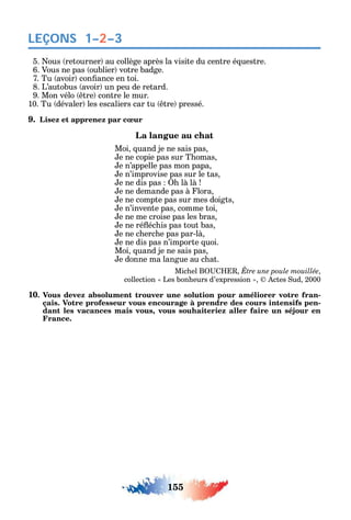 155
LEÇONS 1–2–3
5. ous retourner au collège après la visite du centre é uestre.
6. Vous ne pas oublier votre badge.
7. Tu avoir con ance en toi.
8. L’autobus avoir un peu de retard.
9. Mon vélo tre contre le mur.
10. Tu dévaler les escaliers car tu tre pressé.
9. Lisez et apprenez par cœur
La langue au chat
Moi uand je ne sais pas
e ne copie pas sur T omas
e n’appelle pas mon papa
e n’improvise pas sur le tas
e ne dis pas là là
e ne demande pas à lora
e ne compte pas sur mes doigts
e n’invente pas comme toi
e ne me croise pas les bras
e ne ré éc is pas tout bas
e ne c erc e pas par-là
e ne dis pas n’importe uoi.
Moi uand je ne sais pas
e donne ma langue au c at.
Mic el B Être une poule mouillée
collection Les bon eurs d’expression ctes ud 2000
10. Vous devez absolument trouver une solution pour améliorer votre fran-
çais. Votre professeur vous encourage à prendre des cours intensifs pen-
dant les vacances mais vous, vous souhaiteriez aller faire un séjour en
France.
 