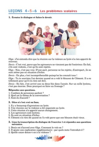 156
LEÇONS Les problèmes scolaires4–5–6
1. Écoutez le dialogue et faites le devoir.
’ai entendu dire ue la réunion sur la violence au l cée n’a rien apporté de
nouveau.
’est vrai parce ue les agresseurs ne viennent pas de l’extérieur. n ait
s’ils sont violents c’est u’ils sont rejetés.
on c’est pas vrai. ’une part personne ne les rejette d’autrepart ils ne
sont m me pas en situation d’éc ec.
n plus c’est incompré ensible puis u’on les conna t tous
Tu te souviens l’an dernier uand on a volé le blouson de lément. l a eu
tellement peur u’il n’a rien osé dire.
n ait c’est arrivé une ou deux ois dans l’année. ur un mille l céens
c’est pas énorme. onc pour uoi en aire un romage
Répondez aux questions.
1. ombien de personnes parlent
2. uel est le t ème de la conversation
3. ont-ils d’accord
2. Dites si c’est vrai ou faux.
1. l a beaucoup d’agressions au l cée.
2. ne réunion sur la violence a été organisée au l cée.
3. ette réunion n’a apporté aucun c angement.
4. Les agresseurs sont l céens.
5. ls sont en situation d’éc ec.
6. lément n’a rien dit uand on l’a volé parce ue son blouson était vieux.
3. Lisez la transcription du dialogue de l’exercice 1 et répondez aux questions
suivantes.
1. enis est d’accord avec lga. omment le voit-on
2. l ajoute une explication supplémentaire par uels mots l’introduit-il
3. uelle cause donne-t-on à la violence
 