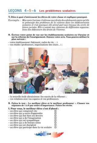 158
LEÇONS
7. Dites à quoi s’intéressent les élèves de votre classe et expliquez pourquoi.
xemple
-
tions des défenseurs des droits de l’homme.
8.
sur la réforme de l’enseignement. Donnez votre avis. Vous pouvez utiliser le
plan suivant :
votre établissement b timent cadre de vie .
vos études pro esseurs organisations des cours
la nouvelle école u rainienne les succès de la ré orme
vos relations avec vos copains et vos pro esseurs.
9.
réponses de 1 à 8 par ordre d’importance. Faites les récits.
I. Pour vous, le meilleur élève c’est d’abord :
un élève ui comprend vite 
un élève ui a envie d’apprendre 
un élève ui ait bien ses devoirs 
un élève ui a de l’imagination 
un élève ui est s mpat i ue 
un élève ui a de bonnes notes 
un élève ui est discipliné 
un élève ui participe dans la vie scolaire 
Les problèmes scolaires4–5–6
 
