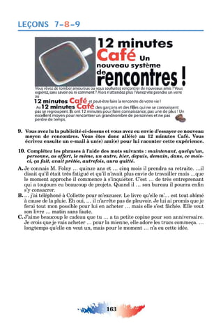 163
LEÇONS 7–8–9
9. Vous avez lu la publicité ci-dessus et vous avez eu envie d’essayer ce nouveau
moyen de rencontres. Vous êtes donc allé(e) au 12 minutes Café. Vous
écrivez ensuite un e-mail à un(e) ami(e) pour lui raconter cette expérience.
10. Complétez les phrases à l’aide des mots suivants : maintenant, quelqu’un,
personne, as offert, le même, un autre, hier, depuis, demain, dans, ce mois-
ci, ça fait, avait prêtée, autrefois, aura quitté.
A. e connais M. oln uin e ans et cin mois il prendra sa retraite. il
disait u’il était très atigué et u’il n’avait plus envie de travailler mais ue
le moment approc e il commence à s’in uiéter. ’est de très entreprenant
ui a toujours eu beaucoup de projets. uand il son bureau il pourra en n
s’ consacrer.
B. j’ai télép oné à ollette pour m’excuser. Le livre u’elle m’ est tout ab mé
à cause de la pluie. oui il n’arr te pas de pleuvoir. e lui ai promis ue je
erai tout mon possible pour lui en ac eter mais elle s’est c ée. lle veut
son livre matin sans aute.
C. ’aime beaucoup le cadeau ue tu а ta petite copine pour son anniversaire.
e crois ue je vais ac eter pour la mienne elle adore les trucs commeça.
longtemps u’elle en veut un mais pour le moment n’a eu cette idée.
 