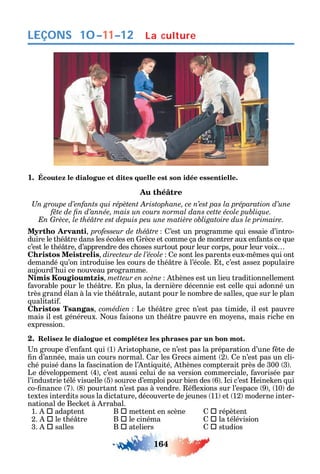 164
LEÇONS
1. Écoutez le dialogue et dites quelle est son idée essentielle.
Au théâtre
и
Myrtho Arvanti professeur de théâtre ’est un programme ui essaie d’intro-
duire le t é tre dans les écoles en rèce et comme ça de montrer aux en ants ce ue
c’est le t é tre d’apprendre des c oses surtout pour leur corps pour leur voix
Christos Meistrelis directeur de l’école e sont les parents eux-m mes ui ont
demandé u’on introduise les cours de t é tre à l’école. t c’est asse populaire
aujourd’ ui ce nouveau programme.
Nimis Kougioumtzis t ènes est un lieu traditionnellement
avorable pour le t é tre. n plus la dernière décennie est celle ui adonné un
très grand élan à la vie t é trale autant pour le nombre de salles ue sur le plan
ualitati .
Christos Tsangas comédien Le t é tre grec n’est pas timide il est pauvre
mais il est généreux. ous aisons un t é tre pauvre en mo ens mais ric e en
expression.
2. Relisez le dialogue et complétez les phrases par un bon mot.
n groupe d’en ant ui 1 ristop ane ce n’est pas la préparation d’une te de
n d’année mais un cours normal. ar les recs aiment 2 . e n’est pas un cli-
c é puisé dans la ascination de l’ nti uité t ènes compterait près de 300 3 .
Le développement 4 c’est aussi celui de sa version commerciale avorisée par
l’industrie télé visuelle 5 source d’emploi pour bien des 6 . ci c’est eine en ui
co- nance 7 . 8 pourtant n’est pas à vendre. é exions sur l’espace 9 10 de
textes interdits sous la dictature découverte de jeunes 11 et 12 moderne inter-
national de Bec et à rrabal.
1.  adaptent B  mettent en scène  répètent
2.  le t é tre B  le cinéma  la télévision
3.  salles B  ateliers  studios
La culture10–11–12
 