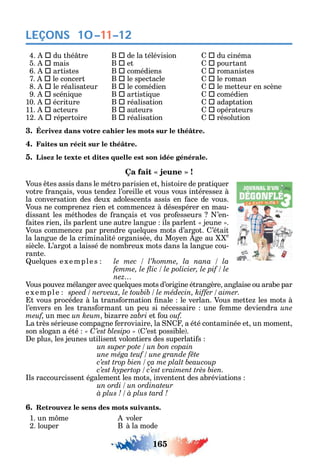 165
LEÇONS 10–11–12
4.  du t é tre B  de la télévision  du cinéma
5.  mais B  et  pourtant
6.  artistes B  comédiens  romanistes
7.  le concert B  le spectacle  le roman
8.  le réalisateur B  le comédien  le metteur en scène
9.  scéni ue B  artisti ue  comédien
10.  écriture B  réalisation  adaptation
11.  acteurs B  auteurs  opérateurs
12.  répertoire B  réalisation  résolution
3. Écrivez dans votre cahier les mots sur le théâtre.
4. Faites un récit sur le théâtre.
5. Lisez le texte et dites quelle est son idée générale.
Vous tes assis dans le métro parisien et istoire de prati uer
votre rançais vous tende l’oreille et vous vous intéresse à
la conversation des deux adolescents assis en ace de vous.
Vous ne comprene rien et commence à désespérer en mau-
dissant les mét odes de rançais et vos pro esseurs ’en-
aites rien ils parlent une autre langue ils parlent jeune .
Vous commence par prendre uel ues mots d’argot. ’était
la langue de la criminalité organisée du Mo en ge au e
siècle. L’argot a laissé de nombreux mots dans la langue cou-
rante.
uel ues e xemple s
nez
Vous pouve mélanger avec uel ues mots d’origine étrangère anglaise ou arabe par
e xemple .
t vous procéde à la trans ormation nale le verlan. Vous mette les mots à
l’envers en les trans ormant un peu si nécessaire une emme deviendra une
meuf un mec un keum bi arre et ou ouf.
La très sérieuse compagne erroviaire la a été contaminée et un moment
son slogan a été C ’est possible .
e plus les jeunes utilisent volontiers des superlati s
ls raccourcissent également les mots inventent des abréviations
6. Retrouvez le sens des mots suivants.
1. un m me voler
2. louper B à la mode
 