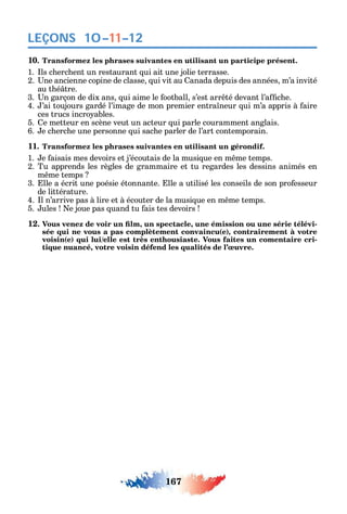 167
LEÇONS 10–11–12
10. Transformez les phrases suivantes en utilisant un participe présent.
1. ls c erc ent un restaurant ui ait une jolie terrasse.7-8
2. ne ancienne copine de classe ui vit au anada depuis des années m’a invité
au t é tre.
3. n garçon de dix ans ui aime le ootball s’est arr té devant l’a c e.
4. ’ai toujours gardé l’image de mon premier entra neur ui m’a appris à aire
ces trucs incro ables.
5. e metteur en scène veut un acteur ui parle couramment anglais.
6. e c erc e une personne ui sac e parler de l’art contemporain.
11. Transformez les phrases suivantes en utilisant un gérondif.
1. e aisais mes devoirs et j’écoutais de la musi ue en m me temps.
2. Tu apprends les règles de grammaire et tu regardes les dessins animés en
m me temps
3. lle a écrit une poésie étonnante. lle a utilisé les conseils de son pro esseur
de littérature.
4. l n’arrive pas à lire et à écouter de la musi ue en m me temps.
5. ules e joue pas uand tu ais tes devoirs
12 , , -
sée qui ne vous a pas complètement convaincu(e), contrairement à votre
voisin(e) qui lui/elle est très enthousiaste. Vous faites un comentaire cri-
tique nuancé, votre voisin défend les qualités de l’œuvre.
 