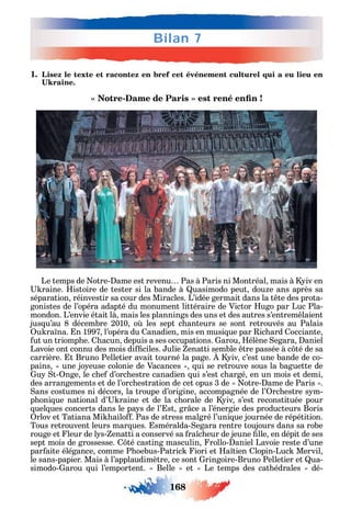 168
Bilan 7
1. Lisez le texte et racontez en bref cet événement culturel qui a eu lieu en
-
Le temps de otre- ame est revenu Pas à Paris ni Montréal mais à iv en
raine. istoire de tester si la bande à uasimodo peut dou e ans après sa
séparation réinvestir sa cour des Miracles. L’idée germait dans la t te des prota-
gonistes de l’opéra adapté du monument littéraire de Victor ugo par Luc Pla-
mondon. L’envie était là mais les plannings des uns et des autres s’entrem laient
jus u’au 8 décembre 2010 o les sept c anteurs se sont retrouvés au Palais
u ra na. n 1997 l’opéra du anadien mis en musi ue par ic ard occiante
ut un triomp e. acun depuis а ses occupations. arou élène egara aniel
Lavoie ont connu des mois di ciles. ulie enatti semble tre passée à c té de sa
carrière. t Bruno Pelletier avait tourné la page. iv c’est une bande de co-
pains une jo euse colonie de Vacances ui se retrouve sous la baguette de
u t- nge le c e d’orc estre canadien ui s’est c argé en un mois et demi
des arrangements et de l’orc estration de cet opus 3 de otre- ame de Paris .
ans costumes ni décors la troupe d’origine accompagnée de l’ rc estre s m-
p oni ue national d’ raine et de la c orale de iv s’est reconstituée pour
uel ues concerts dans le pa s de l’ st gr ce а l’énergie des producteurs Boris
rlov et Tatiana Mi ailo . Pas de stress malgré l’uni ue journée de répétition.
Tous retrouvent leurs mar ues. sméralda- egara rentre toujours dans sa robe
rouge et leur de l s- enatti a conservé sa ra c eur de jeune lle en dépit de ses
sept mois de grossesse. té casting masculin rollo- aniel Lavoie reste d’une
par aite élégance comme P oebus-Patric iori et a tien lopin-Luc Mervil
le sans-papier. Mais à l’applaudimètre ce sont ringoire-Bruno Pelletier et ua-
simodo- arou ui l’emportent. Belle et Le temps des cat édrales dé-
 