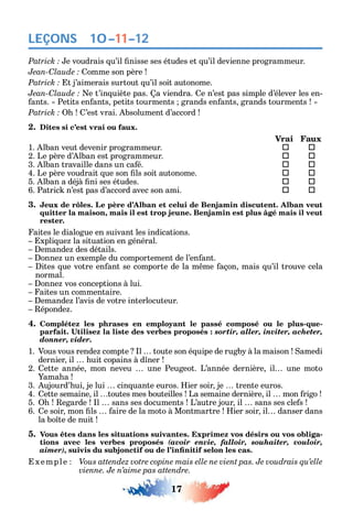 17
LEÇONS
e voudrais u’il nisse ses études et u’il devienne programmeur.
C omme son père
t j’aimerais surtout u’il soit autonome.
C e t’in uiète pas. a viendra. e n’est pas simple d’élever les en-
ants. Petits en ants petits tourments grands en ants grands tourments
’est vrai. bsolument d’accord
2. Dites si c’est vrai ou faux.
Vrai Faux
1. lban veut devenir programmeur.  
2. Le père d’ lban est programmeur. 	 
3. lban travaille dans un ca é. 	 
4. Le père voudrait ue son ls soit autonome. 	 
5. lban a déjà ni ses études. 	 
6. Patric n’est pas d’accord avec son ami. 	 
3. Jeux de rôles. Le père d’Alban et celui de Benjamin discutent. Alban veut
quitter la maison, mais il est trop jeune. Benjamin est plus âgé mais il veut
rester.
aites le dialogue en suivant les indications.
xpli ue la situation en général.
emande des détails.
onne un exemple du comportement de l’en ant.
ites ue votre en ant se comporte de la m me açon mais u’il trouve cela
normal.
onne vos conceptions à lui.
aites un commentaire.
emande l’avis de votre interlocuteur.
éponde .
4. Complétez les phrases en employant le passé composé ou le plus-que-
sortir, aller, inviter, acheter,
donner, vider.
1. Vous vous rende compte l toute son é uipe de rugb à la maison amedi
dernier il uit copains à d ner
2. ette année mon neveu une Peugeot. L’année dernière il une moto
ama a
3. ujourd’ ui je lui cin uante euros. ier soir je trente euros.
4. ette semaine il toutes mes bouteilles La semaine dernière il mon rigo
5. egarde l sans ses documents L’autre jour il sans ses cle s
6. e soir mon ls aire de la moto à Montmartre ier soir il danser dans
la bo te de nuit
5. Vous êtes dans les situations suivantes. Exprimez vos désirs ou vos obliga-
tions avec les verbes proposés (avoir envie, falloir, souhaiter, vouloir,
aimer),
xemple Vous attendez votre copine mais elle ne vient pas. Je voudrais qu’elle
vienne. Je n’aime pas attendre.
10–11–12
 
