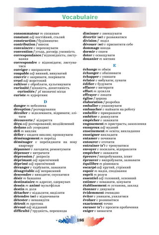 Vocabulaire
186
consommateur m споживач
constant adj постійний сталий
construction f будівни тво
contribution f внесок
convaincre v переконувати
convention f у ода до овір умовніст
correspondance f відповідніст листу-
ванн
correspondre v відповідати листува-
тис
corriger v виправл ти
coupable adj винний винуватий
couvrir v закривати покривати
cruel adj жорстокий
cultiver v обробл ти кул тивувати
curiosité f ікавіст допитливіст
curiosités f pl визначні міс
curiste m курортник
D
danger m небезпека
déception f розчаруванн
décoller v відклеювати відривати злі-
тати
découverte f відкритт
déçu adj розчарований нездійснений
dedans adv усередині
m виклик
v кидати виклик провокувати
déménagement m переїзд
déménager v переїжджати на нову
квартиру
dépanner v ла одити ремонтувати
dépenser v витрачати
dépression f депресі
déprimant adj при нічений
déprimé adj при нічений
déranger v турбувати заважати
désagréable adj непри мний
descendre v виходити спускатис
désir m бажанн
destinataire m адресат одержувач
dessin m animé мул т іл м
destin m дол
détacher v віддал ти виділ ти
détendre (se) v відпочивати
détester v ненавидіти
détroit m протока
dévoué adj відданий
f трудніст пере кода
diminuer v змен увати
divertir se) v розважатис
division f поділ
dévouer se) v присв тити себе
dommage кода
dormir v спати
doter v осна увати
douanier m митник
E
échange m обмін
échanger v обмінювати
échapper v уникати
éclater v вибухати лунати
v будувати
effacer v витирати
effort m зусилл
effrayer v л кати
église f ерква
élaboration f розробка
emballer v упаковувати
embaucher v наймати на роботу
embellir v прикра ати
embêter v до кул ти
empêcher v заважати
engouement m пристраст захопленн
adj нудний
enseinement m освіта викладанн
enseigner викладати
entamer v починати
entourer v оточити
entraîner (s’) v тренуватис
envoyer v посилати відправл ти
empêcher v заважати
épreuve f випробуванн іспит
éprouver v випробувати зазнавати
équilibre m рівнова а
escarpé adj крутий стрімкий
espoir m наді сподіванн
esprit m розум
essentiel adj оловний основний
estimer v поважати інувати
établissement m установа заклад
étonner v дивувати
évidemment очевидно
éviter v уникати ухил тис
évoluer v розвиватис
exactement точно
excuser (s’) v просити пробаченн
exiger v вима ати
 