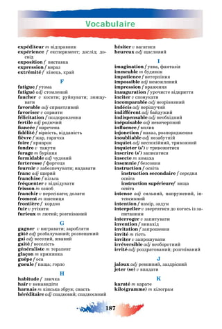 Vocabulaire
187
expéditeur m відправник
expérience f експеримент дослід до-
свід
exposition f виставка
expression f вираз
extrémité f кіне край
F
fatigue f утома
fatigué adj стомлений
faucher v косити руйнувати зни у-
вати
favorable adj спри тливий
favoriser v спри ти
félicitation f поздоровленн
fertile adj родючий
f наречена
f вірніст відданіст
f жар ар чка
foire f рмарок
fondre v танути
forage m бурінн
formidable adj чудовий
forteresse f орте
fournir v забезпечувати надавати
franc adj ирий
franchise f піл а
fréquenter v відвідувати
frisson m озноб
franchir v пересікати долати
froment m п ени
frontière f кордон
fuir v утікати
furieux m лютий роз ніваний
G
gagner v ви равати заробл ти
gâté adj розбалуваний розпе ений
gai adj веселий жвавий
gaité f веселіст
généraliste m терапевт
glaçon m крижинка
guêpe f оса
gueule f па а орло
H
habitude f звичка
haïr v ненавидіти
harnais m кінс ка збру снаст
héréditaire adj спадковий спадко мний
hésiter v ва атис
adj асливий
I
imagination f у ва антазі
immeuble m будинок
impatience f нетерпінн
impossible adj неможливий
impression f враженн
inauguration f урочисте відкритт
inciter v спонукати
incomparable adj незрівн ний
indécis adj нері учий
indifférent adj байдужий
indispensable adj необхідний
inépuisable adj невичерпний
f вплив
injonction f наказ розпор дженн
inoubliable adj незабутній
inquiet adj неспокійний тривожний
inquieter (s’) v тривожитис
inscrire (s’) записатис
insecte m комаха
insomnie f безсонн
instruction f освіта
instruction secondaire f середн
освіта
instruction supérieuref ви а
освіта
intense adj сил ний напружений ін-
тенсивний
intention f намір задум
interpeller v звертатис до ко ос із за-
питанн м
interroger v запитувати
invention f винахід
invitation f запро енн
invité m іст
inviter v запро увати
irréversible adj необоротний
irrité adj роздратований роз ніваний
J
jaloux adj ревнивий заздрісний
jeter (se) v впадати
K
karaté m карате
kilo(gramme) m кіло рам
 