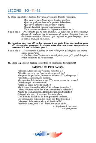 19
LEÇONS
9. Lisez la poésie et écrivez les vœux à vos amis d’après l’exemple.
Bon anniversaire os v ux les plus sincères
ue ces uel ues eurs t’apportent le bon eur
ue la vie entière te soit douce et légère
t ue l’an ni nous so ons tous réunis
Pour c anter en c ur o eux anniversaire
xemple
tu sois le plus fort en maths...»
10. Imaginez que vous offrez des cadeaux à vos amis. Dites quel cadeau vous
offrirez à qui et pourquoi. Expliquez votre choix en tenant compte de sa
personnalité, ses intérêts et goûts.
xemple -
nades dans Paris.
11. Lisez la poésie et écrivez les ordres en employant le subjonctif.
FAIS PAS CI, FAIS PAS ÇA
ais pas ci ais pas ça viens ici mets-toi là
ttention prends pas roid ou sinon gare à toi
Mange ta soupe lle brosse-toi les dents Touc e pas ça
ais dodo... is papa dis maman.
Mets pas tes doigts dans le ne Tu suces encore ton pouce
u’est-ce ue tu as renversé
erme les eux ouvre la bouc e
Montre-moi tes ongles vilain Va te laver les mains
Laisse ton père travailler. Viens donc aire la vaisselle
rr te de te c amailler... éponds uand on t’appelle
ois poli dis merci à la dame donne ta place
’est l’ eure d’aller au lit. aut pas rater la classe.
is bonjour dis bonsoir. e cours pas dans le couloir
ais pas ci ais pas ça viens ici te-toi d’là
Prends la porte sors d’ici coute ce u’on te dit...
. egalen et . Lan man
Les gens parlent
10–11–12
 