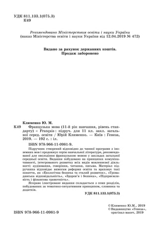 ÓÄÊ 811.133.1(075.3)
Ê49
© Êëèìåíêî Þ.Ì., 2019
© Âèäàâíèöòâî «Ãåíåçà»,
оригінал-макет, 2019ISBN 978-966-11-0981-9
K49
Êëèìåíêî Þ. Ì.
Французька мова (11-й рік навчання, рівень стан-
äàðòó) = Français : підруч. для 11 кл. закл. загаль-
ної серед. освіти / Юрій Клименко. — Київ : Генеза,
2019. — 192 с. : іл.
ISBN 978-966-11-0981-9.
Підручник створений відповідно до чинної програми з іно-
земних мов і продовжує серію навчальної літератури, рекомендо-
ваної для оволодіння французькою мовою у закладах загальної
середньої освіти. Видання побудовано на принципах комуніка-
тивності, інтегрованого розвитку всіх видів мовленнєвої діяль-
ності: аудіювання, говоріння, читання, письма. Матеріал під-
ручника відповідає вимогам реформи освіти та враховує такі
поняття, як «Екологічна безпека та сталий розвиток», «Грома-
дянська відповідальність», «Здоров’я і безпека», «Підприємли-
вість і фінансова грамотність».
Яскраво ілюстроване видання складається з семи розділів,
побудованих за тематико-ситуативним принципом, словника та
додатків.
ÓÄÊ 811.133.1(075.3)
Рекомендовано Міністерством освіти і науки України
(наказ Міністерства освіти і науки України від 12.04.2019 № 472)
Видано за рахунок державних коштів.
Ïðîäàæ çàáîðîíåíî
 