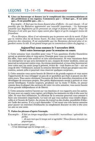 22
LEÇONS
6. Lisez un horoscope et donnez (en le complétant) des recommandations et
xemple
Poissons il est utile que leurs repas soient plus légers et qu’ils mangent moins de
friandises.
«Tu es Scorpion. Alors il est nécessaire que tu prennes soin de ta santé. Il faut
-
gardent moins la télé. Il est grand temps que tu commences à faire du jogging...».
Aujourd’hui nous sommes le 7 novembre 2019.
Voici votre horoscope pour la semaine en cours
1. ette semaine tout s’accélère pour vous Les uestions d’ordre nancières
seront au premier plan et vous aure l’énergie pour vous en occuper.
n e et vous sere très acti ve et très convaincant e . i vous réussisse dans
vos entreprises ce ui sera s rement le cas essa e de rester modeste sinon ça
pourrait se retourner contre vous. u niveau sentimental si vous étie eureux se
avec votre ami ou amie jus u’à présent évite de tout outre en l’air sur un
coup de t te élibataire autant la semaine dernière n’était pas propice aux ren-
contres autant celle-ci pourrait vous réserver uel ues surprises...
2. ette semaine vous aure besoin de liberté et de grands espaces et vous aure
l’opportunité de vous éc apper un peu de ce uotidien ui était si pesant ces der-
niers jours. Vous aure s rement l’occasion de aire de nouvelles rencontres et de
développer de nouveaux projets. es petits déplacements seront à prévoir et vous
seront béné ues. omme toujours prudence sur la route n n en amour
comme dans la plupart des secteurs de votre vie cette semaine vous aure besoin
d’une grande indépendance et de liberté.
3. ette semaine mettra l’accent sur vos émotions et vos rapports avec les autres.
i vous ave un copain une copine privilégie les moments en t te à t te avec lui
elle . i vous tes célibataire la vibration de la semaine pourrait vous amener à
aire une rencontre importante. Le tout est ue vous sac ie vous rendre dispo-
nible et à l’écoute de l’autre. u niveau du travail ou des études possibilité d’obte-
nir l’aide des autres. l n’ a u’à demander ’est aussi une très bonne semaine
pour passer un entretien d’embauc e ou simplement discuter en t te à t te avec
un ami ou une amie.
7. Faites les phrases d’après l’exemple.
xemple -
piquenique.
1. Le ciel est couvert gris ...
’est dommage ue le temps soit .
Photo-souvenir13–14–15
 