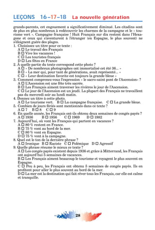28
LEÇONS
grands-parents cet engouement a signi cativement diminué. Les citadins sont
de plus en plus nombreux à redécouvrir les c armes de la campagne et le tou-
risme vert . ampagne rançaise uit rançais sur dix restent dans l’ exa-
gone et ceux ui s’aventurent à l’étranger en spagne le plus souvent ne
s’éloignent guère des plages.
1. oisisse un titre pour ce texte
 Le travail des rançais
B  Vive les vacances
 Les touristes rançais
 Les tes en rance
2. uelle partie du texte correspond cette p oto
 e nombreux p otograp es ont immortalisé cet été 36...
B  La mer ui pour tant de générations avait représenté...
 Leur destination avorite est toujours la grande bleue
3. omment comprene -vous l’expression le sacro-saint pont de l’ scension
 L’ scension est une te très sacrée.
B  Les rançais aiment traverser les rivières le jour de l’ scension.
 Le jour de l’ scension est un jeudi. La plupart des rançais ne travaillent
pas du mercredi soir au lundi matin.
4. onne un titre à cette p oto.
 Le tourisme vert. B  La campagne rançaise. 		La grande bleue.
5. ombien de jours ériés sont mentionnés dans ce texte
 7 B  8  9
6. n uelle année les rançais ont-ils obtenu deux semaines de congés pa és
		1936 B 		1956 		1969 		1982
7. ujourd’ ui o vont les rançais ui partent en vacances
 80 restent en rance.
B  75 vont au bord de la mer.
 80 vont en spagne.
 75 vont à la campagne.
8. uel est le ton de la dernière p rase
 roni ue B  aciste  Polémi ue  gressi
9. uelle p rase résume le mieux ce texte
 Les congés pa és existent depuis 1936 et gr ce à Mitterrand les rançais
ont aujourd’ ui 5 semaines de vacances.
B 		Les rançais aiment beaucoup le tourisme et vo agent le plus souvent en
spagne.
 Peu à peu les rançais ont obtenu 5 semaines de congés pa és. ls en
pro tent pour aller le plus souvent au bord de la mer.
 La mer est la destination ui ait r ver tous les rançais car elle est calme
et tran uille.
La nouvelle génération16–17–18
 