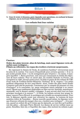 Bilan 1
29
1. Lisez le texte ci-dessous, puis répondez aux questions, en cochant la bonne
réponse, ou en écrivant l’information demandée.
Les enfants font leur cuisine
Cantines
Ordre des plats inversé, abus de ketchup, mais aussi légumes verts ab-
sorbés sans rechigner…
Filmés au réfectoire, les repas des écoliers s’avèrent surprenants.
n reprenant le c emin de l’école de nombreux bambins retrouveront aussi
les joies de la cantine. ne source d’in uiétude pour certains parents l ne va
pas avaler grande c ose ou de soulagement pour d’autres u moins il man-
gera é uilibré . ares pourtant sont ceux ui connaissent la réalité des déjeu-
ners de leurs en ants. Pour en savoir plus les sociétés et Findus ont
enregistré en vidéo durant uatre jours les aits et gestes de dix en ants de M1
d’une école de on ans- ainte- onorine velines . t là stupeur Les petits
pro tent allègrement de leur semi-liberté. insi l’ordre des plats erait bondir
n’importe uel c e de protocole. ommencer par la compote de pommes n’a rien
d’incongru et le concombre lui passe nettement mieux mélangé à un aourt
sucré uant aux condiments disponibles en libre-service etc up ma onnaise
moutarde seul le dessert semble éc apper. uoi servent alors tous ces bons
principes incul ués à la maison l’école les en ants suivent leur propre lo-
gi ue rassure Pierre ivard le sociologue ui a étudié ces enregistrements. Pour
eux le déjeuner signi e avant tout retrouver les copains. Le contenu de leurs
assiettes relève de l’anecdote. Bonne nouvelle uand m me les légumes verts
ue d’aucuns re usent de manger c e eux s’avalent sans rec igner . la mai-
son uand un en ant dit u’il n’aime pas les épinards ça veut dire u’il pré ére-
rait des p tes décr pte Pierre ivard. Les dames de service veillent aussi au
grain. ensibles bien s r à l’é uilibre des repas elles incitent les en ants à go -
 