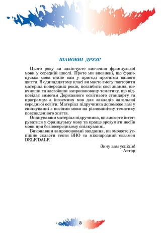 3
ШАНОВНІ ДРУЗІ!
о о року ви закінчу те вивченн ран уз кої
мови у середній колі. роте ми впевнені о ран-
уз ка мова стане вам у при оді прот ом ва о о
житт . одинад тому класі ви ма те змо у повторити
матеріал попередніх років по либити свої знанн ви-
вчив и та засвоїв и запропоновану тематику о від-
повіда вимо ам ержавно о освітн о о стандарту та
про рамам з іноземних мов дл закладів за ал ної
середн ої освіти. атеріал підручника допоможе вам у
спілкуванні з носі ми мови на різноманітну тематику
повс кденно о житт .
Опанував и матеріал підручника ви зможете інте -
руватис у ран уз ку мову та кра е зрозуміти носіїв
мови при безпосередн ому спілкуванні.
иконав и запропоновані завданн ви зможете ус-
пі но скласти тести О та міжнародний екзамен
L L .
ичу вам успіхів
втор
 
