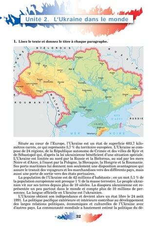 32
1. Lisez le texte et donnez le titre à chaque paragraphe.
ituée au c ur de l’ urope l’ raine est un état de super cie 603 7 ilo-
mètres carrés ce ui représente 5 7 du territoire européen. L’ raine se com-
pose de 24 régions de la épubli ue autonome de rimée et des villes de iv et
de ébastopol ui d’après la loi u rainienne béné cient d’une situation spéciale.
L’ raine est limitée au nord par la ussie et la Biélorous au sud par les mers
oire et d’ ov à l’ouest par la Pologne la lova uie la ongrie et la oumanie.
es ports maritimes lui donnent non seulement une disposition avantageuse ui
assure le transit des vo ageurs et les marc andises vers des di érents pa s mais
aussi une porte de sortie vers des états portuaires.
La population de l’ raine est de 42 millions d’ abitants en un mot 5 1 de
la population européenne soit pres ue 1 de la masse terrestre. Le peuple u rai-
nien vit sur ses terres depuis plus de 10 siècles. La diaspora u rainienne est re-
présentée un peu partout dans le monde et compte plus de 10 millions de per-
sonnes. La langue o cielle en raine est l’u rainien.
L’ raine obtient son indépendance et devient alors un état libre le 24 ao t
1991. La politi ue paci ue extérieure et intérieure contribue au développement
des larges relations politi ues économi ues et culturelles de l’ raine avec
d’autres pa s. La communauté mondiale a autement estimé la politi ue du dé-
Unité 2. L’Ukraine dans le monde
 